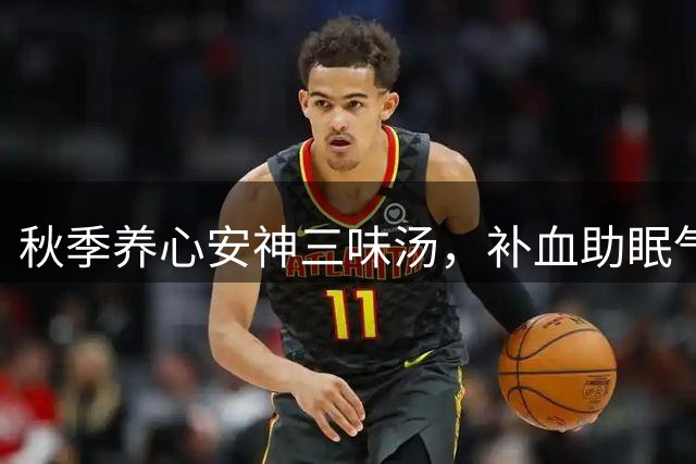 秋季养心安神三味汤，补血助眠气色佳